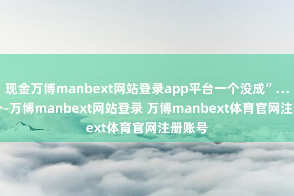 现金万博manbext网站登录app平台一个没成”…… 不外-万博manbext网站登录 万博manbext体育官网注册账号