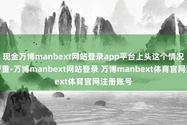 现金万博manbext网站登录app平台上头这个情况会愈加严重-万博manbext网站登录 万博manbext体育官网注册账号
