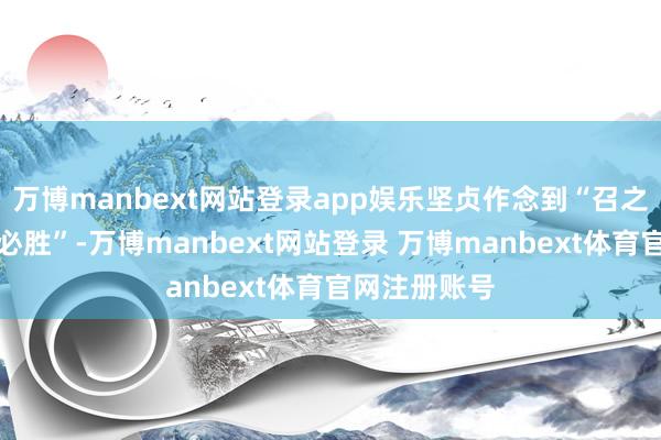 万博manbext网站登录app娱乐坚贞作念到“召之即来、战之必胜”-万博manbext网站登录 万博manbext体育官网注册账号