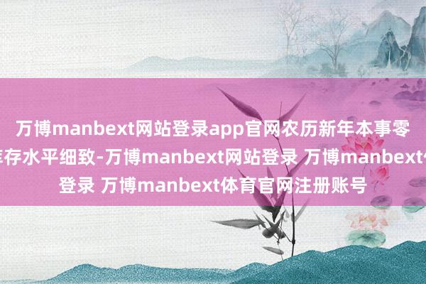 万博manbext网站登录app官网农历新年本事零卖额保捏雄厚及库存水平细致-万博manbext网站登录 万博manbext体育官网注册账号