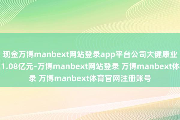 现金万博manbext网站登录app平台公司大健康业求杀青贸易收入1.08亿元-万博manbext网站登录 万博manbext体育官网注册账号