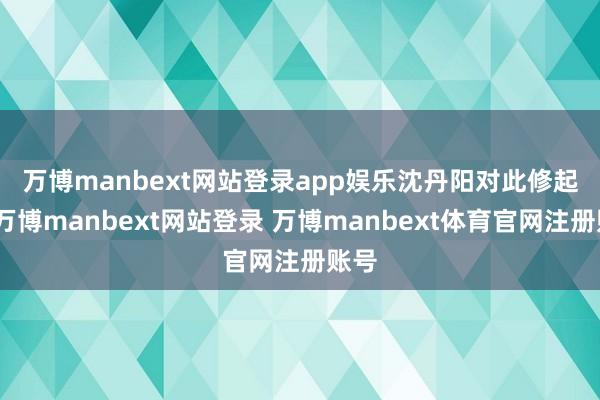 万博manbext网站登录app娱乐　　沈丹阳对此修起称-万博manbext网站登录 万博manbext体育官网注册账号