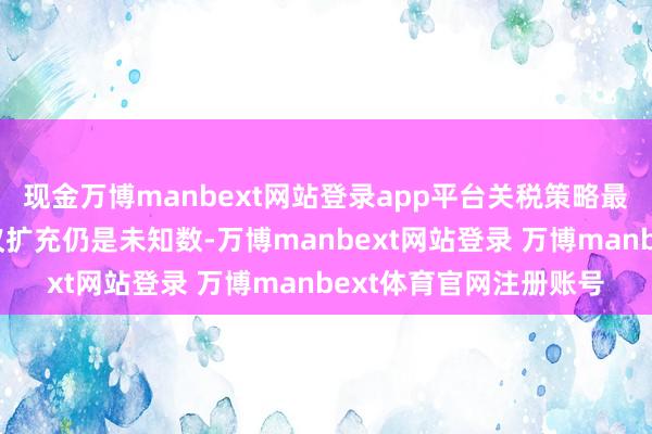 现金万博manbext网站登录app平台关税策略最终是否会按晓谕的决议扩充仍是未知数-万博manbext网站登录 万博manbext体育官网注册账号