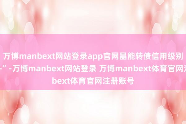 万博manbext网站登录app官网晶能转债信用级别为“AA+”-万博manbext网站登录 万博manbext体育官网注册账号