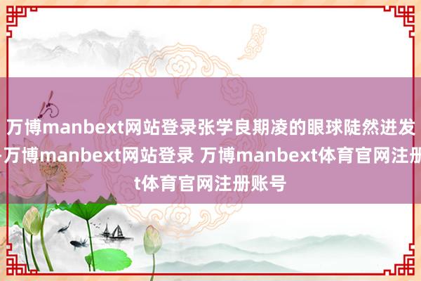 万博manbext网站登录张学良期凌的眼球陡然迸发精光-万博manbext网站登录 万博manbext体育官网注册账号