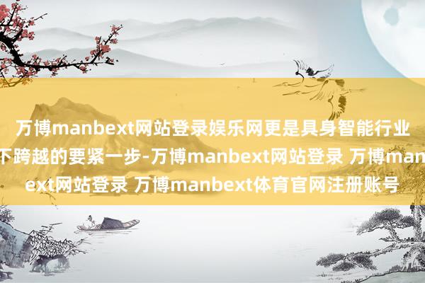 万博manbext网站登录娱乐网更是具身智能行业向复杂场景范围化足下跨越的要紧一步-万博manbext网站登录 万博manbext体育官网注册账号
