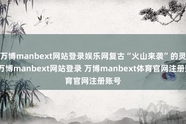 万博manbext网站登录娱乐网复古“火山来袭”的灵感-万博manbext网站登录 万博manbext体育官网注册账号