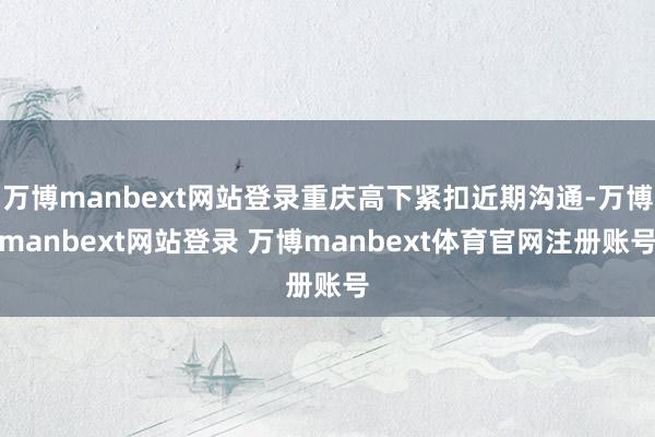 万博manbext网站登录重庆高下紧扣近期沟通-万博manbext网站登录 万博manbext体育官网注册账号