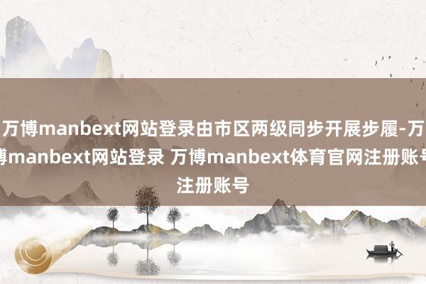 万博manbext网站登录由市区两级同步开展步履-万博manbext网站登录 万博manbext体育官网注册账号