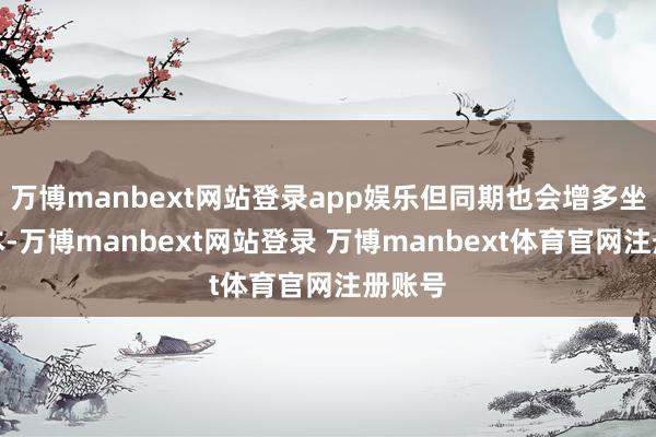 万博manbext网站登录app娱乐但同期也会增多坐褥老本-万博manbext网站登录 万博manbext体育官网注册账号
