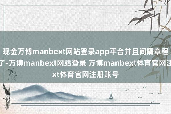 现金万博manbext网站登录app平台并且间隔章程也消失了-万博manbext网站登录 万博manbext体育官网注册账号