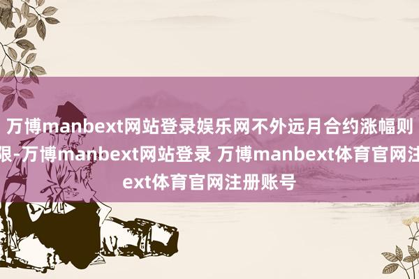 万博manbext网站登录娱乐网不外远月合约涨幅则相对有限-万博manbext网站登录 万博manbext体育官网注册账号
