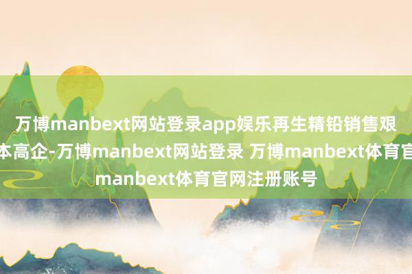 万博manbext网站登录app娱乐再生精铅销售艰难且原料成本高企-万博manbext网站登录 万博manbext体育官网注册账号