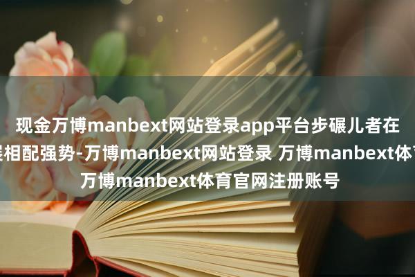 现金万博manbext网站登录app平台步碾儿者在要津技术的施展相配强势-万博manbext网站登录 万博manbext体育官网注册账号