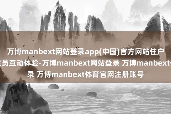 万博manbext网站登录app(中国)官方网站住户通过与职责主谈主员互动体验-万博manbext网站登录 万博manbext体育官网注册账号