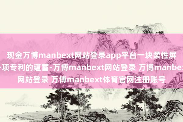 现金万博manbext网站登录app平台一块柔性屏的背后是超一万八千项专利的蕴蓄-万博manbext网站登录 万博manbext体育官网注册账号