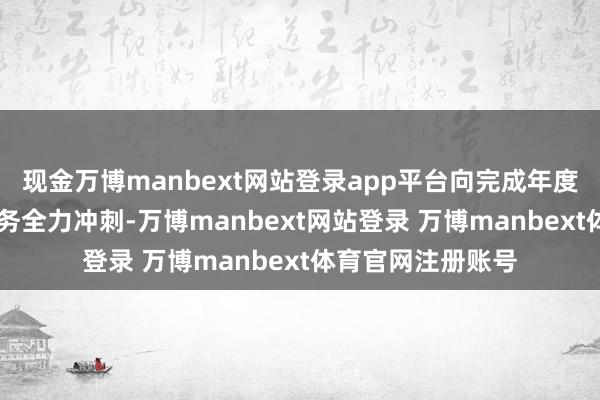 现金万博manbext网站登录app平台向完成年度12亿元的盘算任务全力冲刺-万博manbext网站登录 万博manbext体育官网注册账号