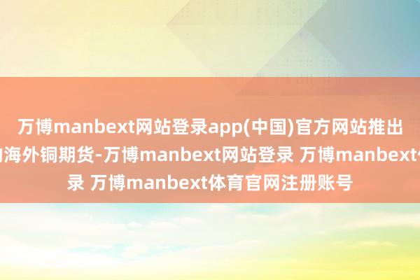 万博manbext网站登录app(中国)官方网站推出头向各人投资者的海外铜期货-万博manbext网站登录 万博manbext体育官网注册账号