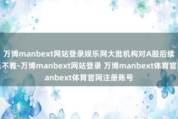 万博manbext网站登录娱乐网大批机构对A股后续走势较为乐不雅-万博manbext网站登录 万博manbext体育官网注册账号