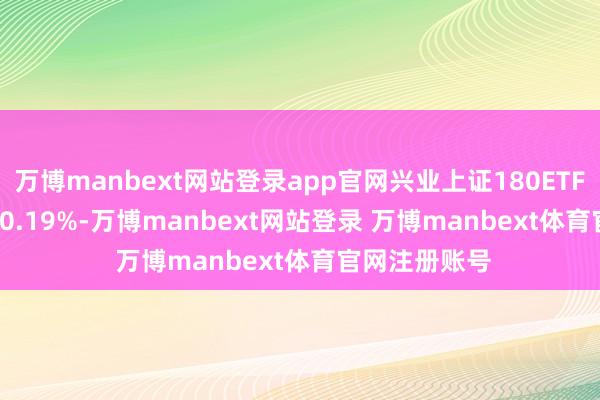 万博manbext网站登录app官网兴业上证180ETF(530680)涨0.19%-万博manbext网站登录 万博manbext体育官网注册账号