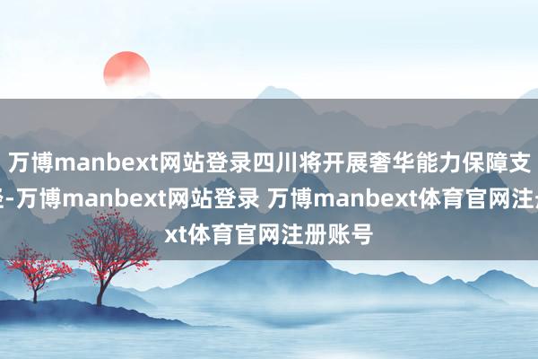 万博manbext网站登录四川将开展奢华能力保障支捏行径-万博manbext网站登录 万博manbext体育官网注册账号