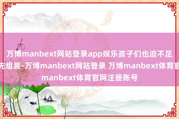 万博manbext网站登录app娱乐孩子们也迫不足待地驱动起先组装-万博manbext网站登录 万博manbext体育官网注册账号
