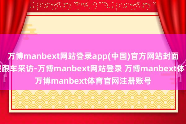 万博manbext网站登录app(中国)官方网站封面新闻记者将全程跟车采访-万博manbext网站登录 万博manbext体育官网注册账号