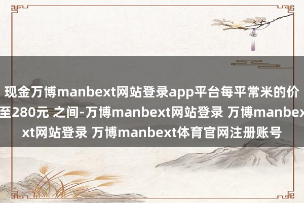 现金万博manbext网站登录app平台每平常米的价钱鸿沟简略在 85元至280元 之间-万博manbext网站登录 万博manbext体育官网注册账号