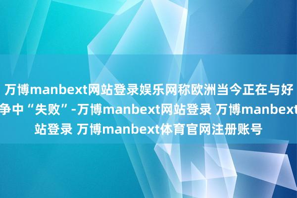 万博manbext网站登录娱乐网称欧洲当今正在与好意思国和中国的竞争中“失败”-万博manbext网站登录 万博manbext体育官网注册账号