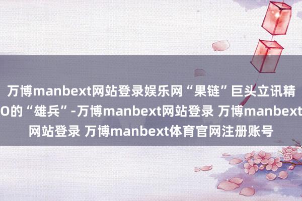 万博manbext网站登录娱乐网“果链”巨头立讯精密也加入了赴港IPO的“雄兵”-万博manbext网站登录 万博manbext体育官网注册账号