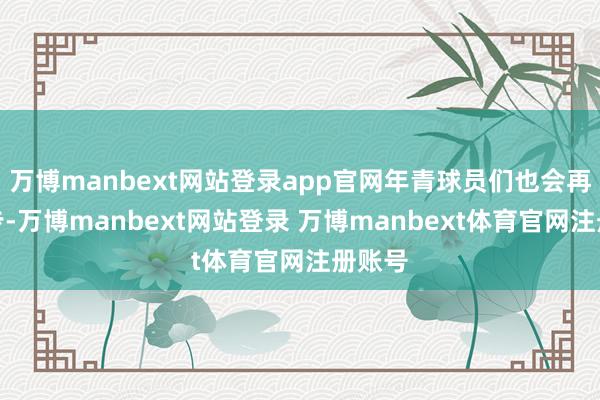 万博manbext网站登录app官网年青球员们也会再进一步-万博manbext网站登录 万博manbext体育官网注册账号