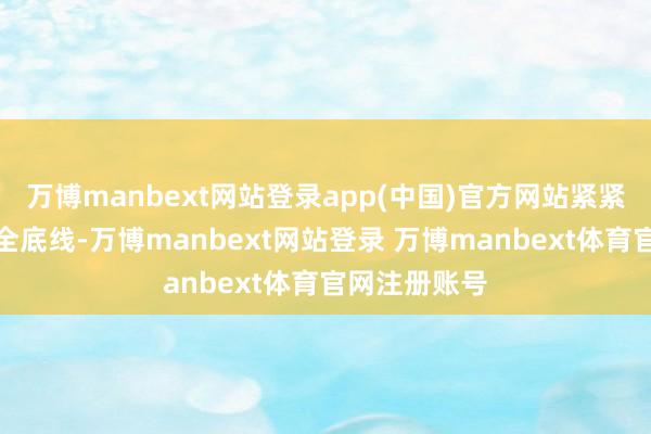 万博manbext网站登录app(中国)官方网站紧紧守住城市安全底线-万博manbext网站登录 万博manbext体育官网注册账号