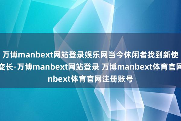 万博manbext网站登录娱乐网当今休闲者找到新使命的时辰变长-万博manbext网站登录 万博manbext体育官网注册账号