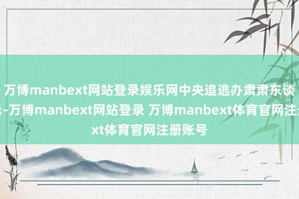 万博manbext网站登录娱乐网中央追逃办肃肃东谈主暗示-万博manbext网站登录 万博manbext体育官网注册账号