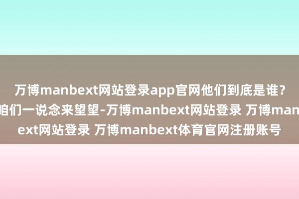 万博manbext网站登录app官网他们到底是谁?为什么离开了咱们呢?咱们一说念来望望-万博manbext网站登录 万博manbext体育官网注册账号