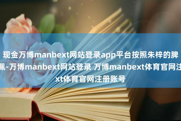 现金万博manbext网站登录app平台按照朱梓的脾气和赞佩-万博manbext网站登录 万博manbext体育官网注册账号