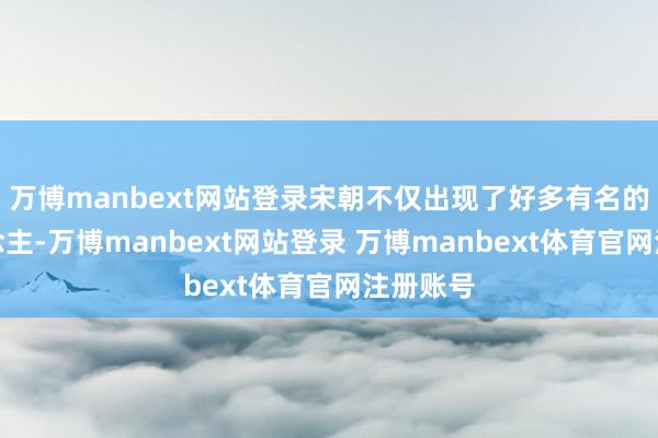 万博manbext网站登录宋朝不仅出现了好多有名的文东说念主-万博manbext网站登录 万博manbext体育官网注册账号