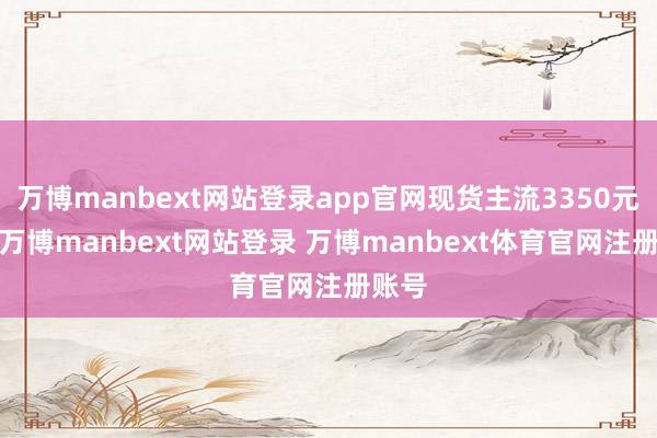 万博manbext网站登录app官网现货主流3350元/吨-万博manbext网站登录 万博manbext体育官网注册账号