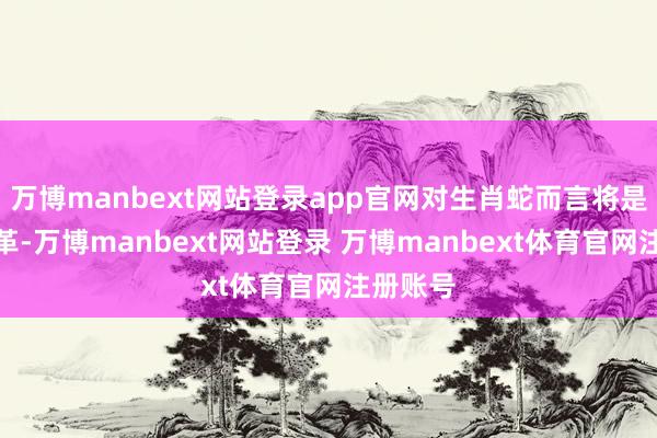 万博manbext网站登录app官网对生肖蛇而言将是一个改革-万博manbext网站登录 万博manbext体育官网注册账号