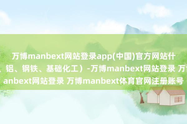 万博manbext网站登录app(中国)官方网站什物质产将迎来顺风（铜、铝、钢铁、基础化工）-万博manbext网站登录 万博manbext体育官网注册账号