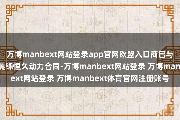 万博manbext网站登录app官网欧盟入口商已与挪威、哈萨克斯坦等国矍铄恒久动力合同-万博manbext网站登录 万博manbext体育官网注册账号