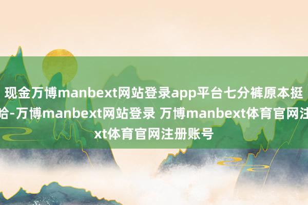 现金万博manbext网站登录app平台七分裤原本挺难穿的哈-万博manbext网站登录 万博manbext体育官网注册账号