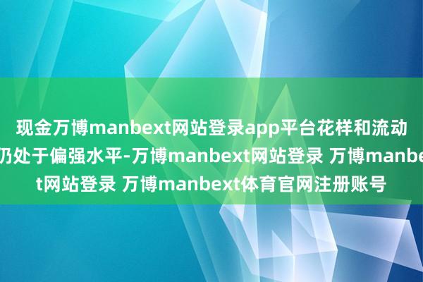 现金万博manbext网站登录app平台花样和流动性身分对股市的伊始仍处于偏强水平-万博manbext网站登录 万博manbext体育官网注册账号